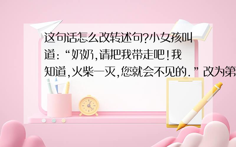 这句话怎么改转述句?小女孩叫道:“奶奶,请把我带走吧!我知道,火柴一灭,您就会不见的.”改为第三人称转述句,