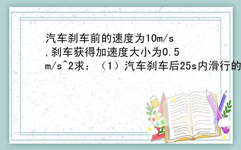 汽车刹车前的速度为10m/s,刹车获得加速度大小为0.5m/s^2求：（1）汽车刹车后25s内滑行的距离（2）静止前4s内汽车滑行的距离