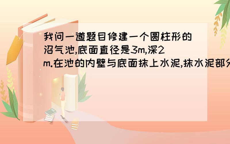 我问一道题目修建一个圆柱形的沼气池,底面直径是3m,深2m.在池的内壁与底面抹上水泥,抹水泥部分的面积是多少平方米?