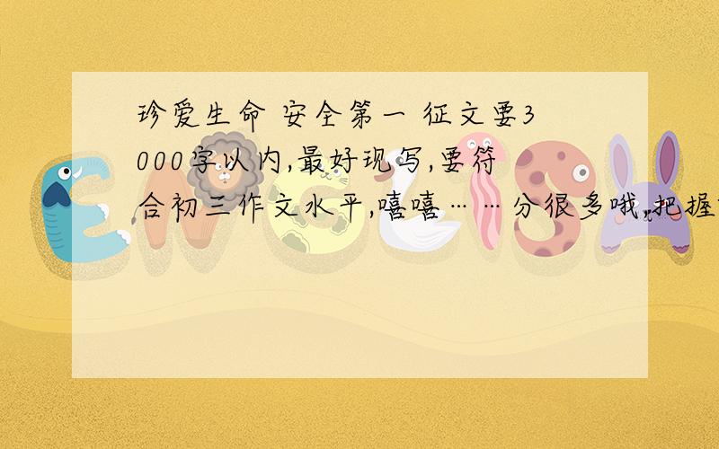 珍爱生命 安全第一 征文要3000字以内,最好现写,要符合初三作文水平,嘻嘻……分很多哦,把握啊o(>﹏