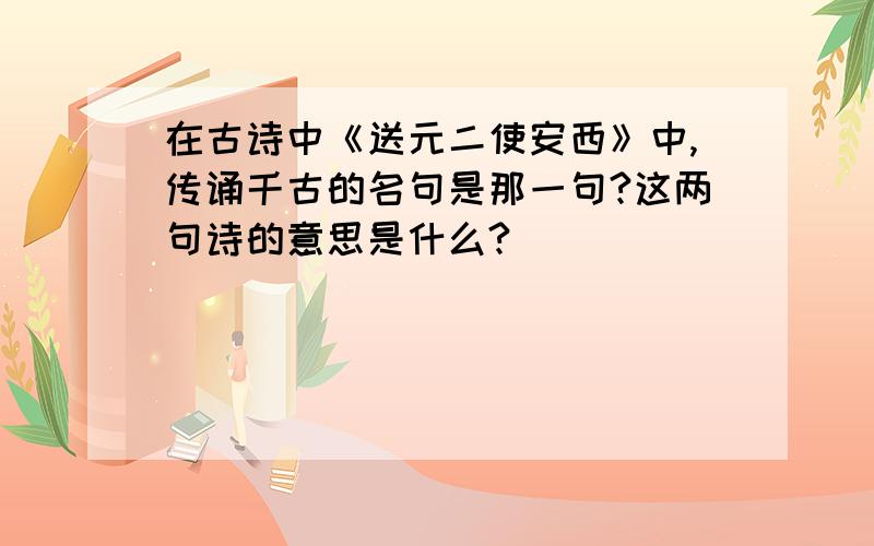 在古诗中《送元二使安西》中,传诵千古的名句是那一句?这两句诗的意思是什么?