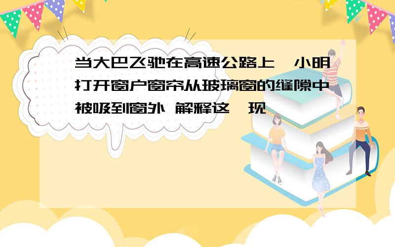 当大巴飞驰在高速公路上,小明打开窗户窗帘从玻璃窗的缝隙中被吸到窗外 解释这一现