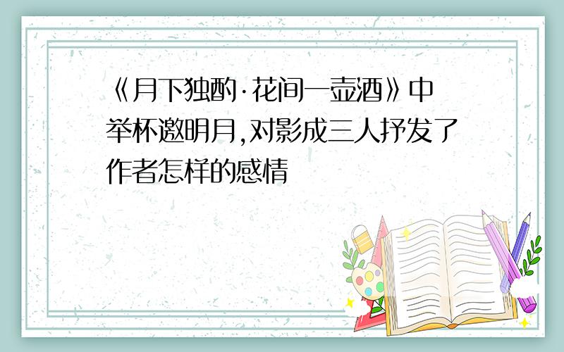 《月下独酌·花间一壶酒》中 举杯邀明月,对影成三人抒发了作者怎样的感情