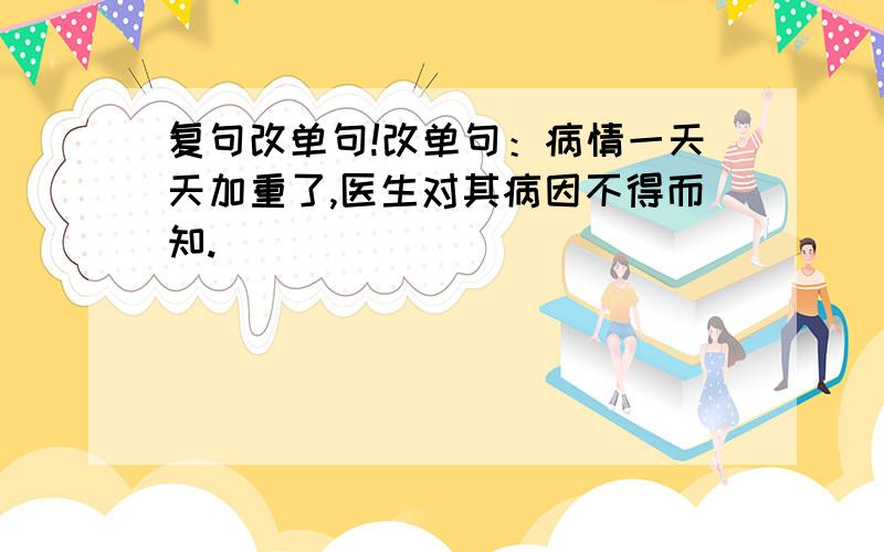 复句改单句!改单句：病情一天天加重了,医生对其病因不得而知.