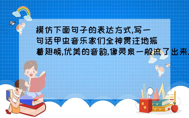 模仿下面句子的表达方式,写一句话甲虫音乐家们全神贯注地振着翅膀,优美的音韵,像灵泉一般流了出来.（人教六年级语文六上第三课）