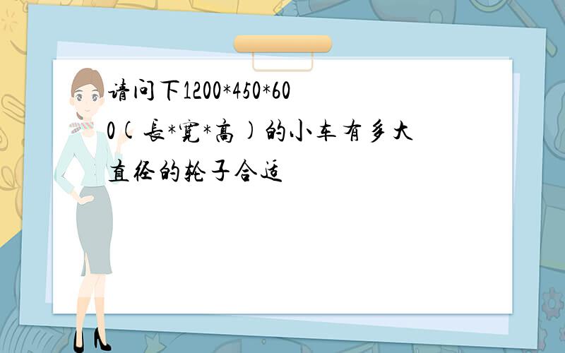 请问下1200*450*600(长*宽*高)的小车有多大直径的轮子合适