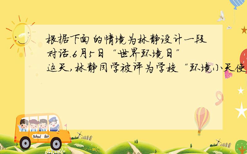 根据下面的情境为林静设计一段对话.6月5日“世界环境日”这天,林静同学被评为学校“环境小天使”.市电视台记者来采访她,问：“林静同学,祝贺你获得学校‘环境小天使’这样一个美誉.