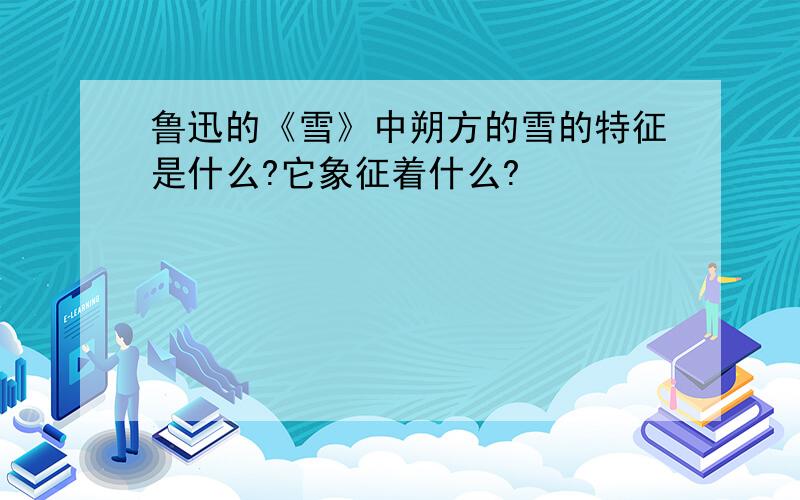 鲁迅的《雪》中朔方的雪的特征是什么?它象征着什么?