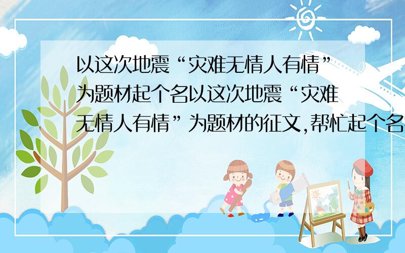 以这次地震“灾难无情人有情”为题材起个名以这次地震“灾难无情人有情”为题材的征文,帮忙起个名字,要求不要太长,最好10个字以内（除了灾难无情人有情）明天上午之前要