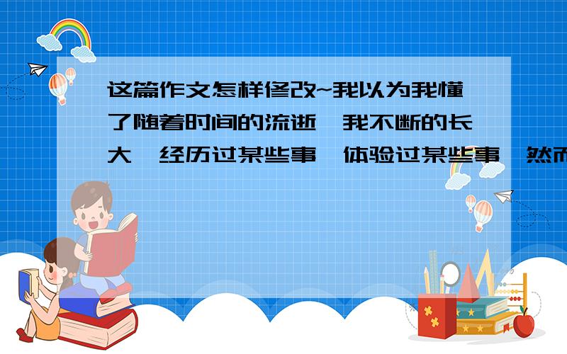 这篇作文怎样修改~我以为我懂了随着时间的流逝,我不断的长大,经历过某些事,体验过某些事,然而我把这些事想得太简单,认为我成熟了,以为这一切我都懂了.懂了那些默默无闻的足迹,懂了那