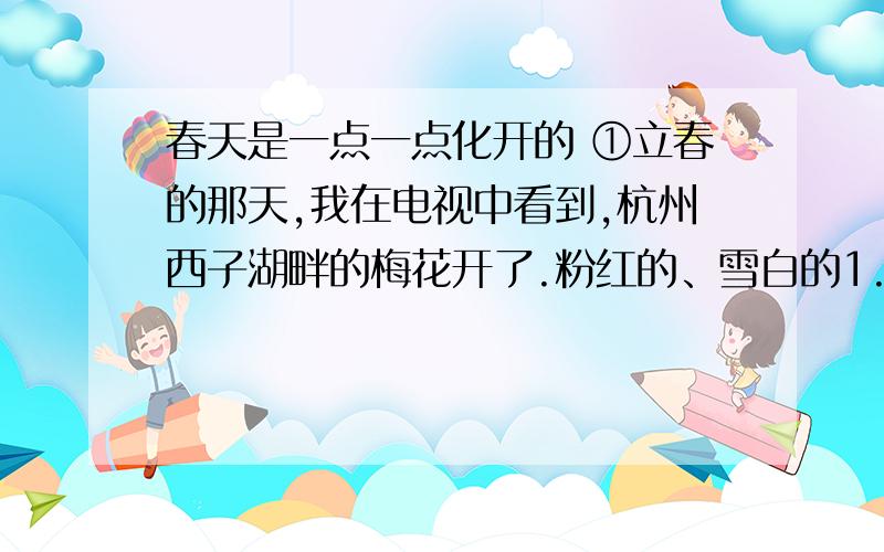 春天是一点一点化开的 ①立春的那天,我在电视中看到,杭州西子湖畔的梅花开了.粉红的、雪白的1.文中有一个句子揭示了“春天是一点一化开的”的深刻含义,请把这个句子抄写下来.2.随着春