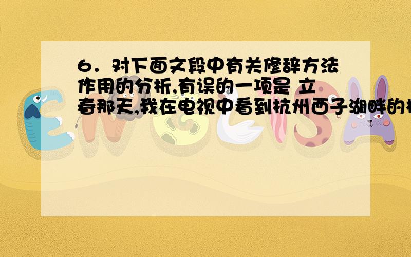 6．对下面文段中有关修辞方法作用的分析,有误的一项是 立春那天,我在电视中看到杭州西子湖畔的梅花开了求解释为什么选D!6．对下面文段中有关修辞方法作用的分析,有误的一项是立春那