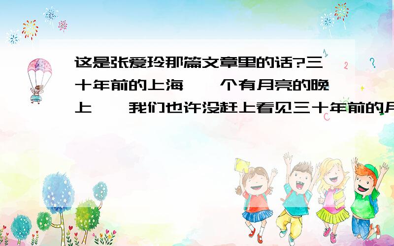 这是张爱玲那篇文章里的话?三十年前的上海,一个有月亮的晚上……我们也许没赶上看见三十年前的月亮.年轻的人想着三十年前的月亮该是铜钱大的一个红黄的湿晕,像朵云轩信笺上落了一滴