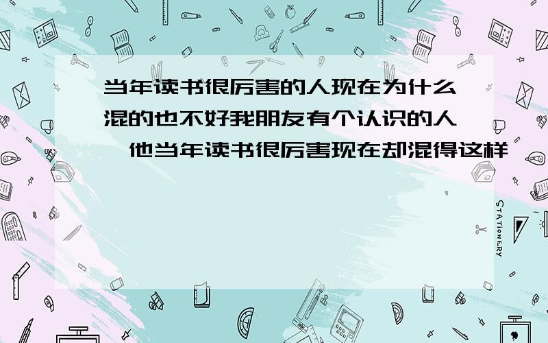 当年读书很厉害的人现在为什么混的也不好我朋友有个认识的人,他当年读书很厉害现在却混得这样,一个月工资也就2000多,是不是和死读书有关系.最好详细点.