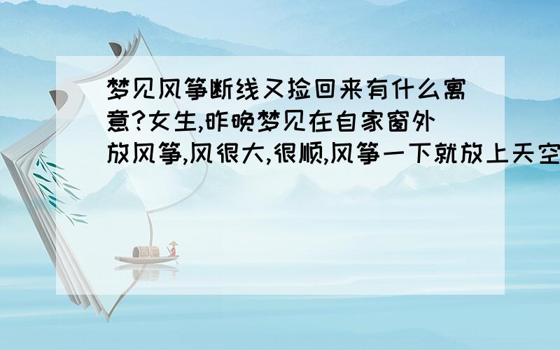 梦见风筝断线又捡回来有什么寓意?女生,昨晚梦见在自家窗外放风筝,风很大,很顺,风筝一下就放上天空了,线很快就放完了,过了一会儿突然线断了,风筝落在不远的坡上.随即自己上去将风筝捡