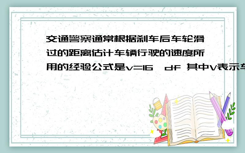 交通警察通常根据刹车后车轮滑过的距离估计车辆行驶的速度所用的经验公式是v=16√df 其中V表示车速（km/hd表示刹车后车轮滑过的距离（m）,f表示摩擦系数.在某次交通事故调查中,测得d=30m,f