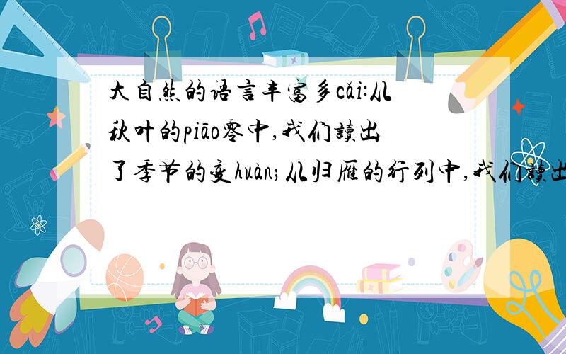 大自然的语言丰富多cǎi:从秋叶的piāo零中,我们读出了季节的变huàn;从归雁的行列中,我们读出了集体的力
