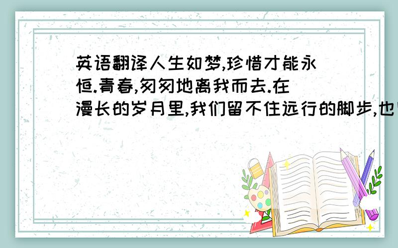 英语翻译人生如梦,珍惜才能永恒.青春,匆匆地离我而去.在漫长的岁月里,我们留不住远行的脚步,也留不住远去的人.