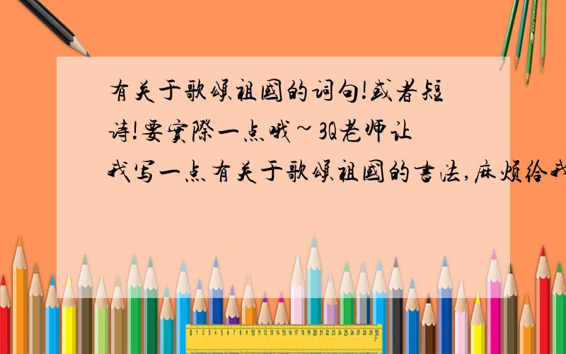 有关于歌颂祖国的词句!或者短诗!要实际一点哦~3Q老师让我写一点有关于歌颂祖国的书法,麻烦给我找点简单的句子!