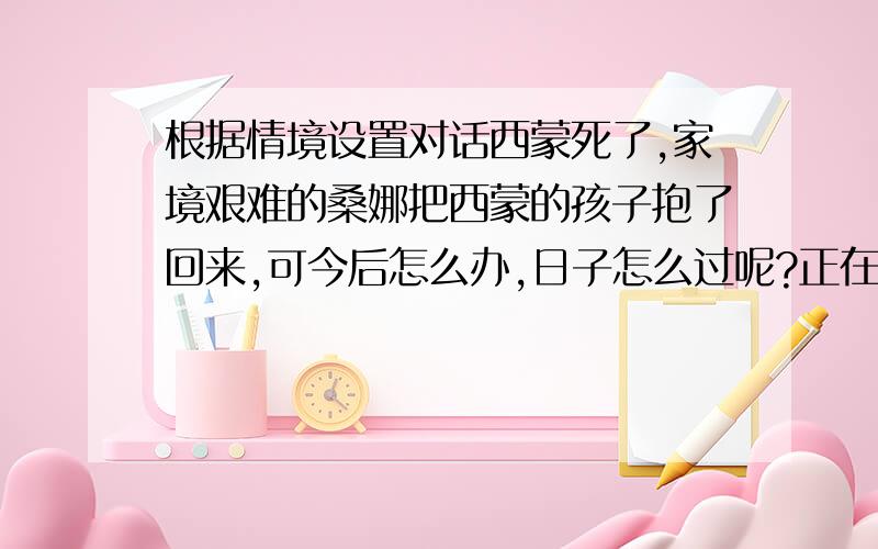 根据情境设置对话西蒙死了,家境艰难的桑娜把西蒙的孩子抱了回来,可今后怎么办,日子怎么过呢?正在这时,桑娜的丈夫回来了.此时他们能怎样对话呢?请展开想象,至少写五句.