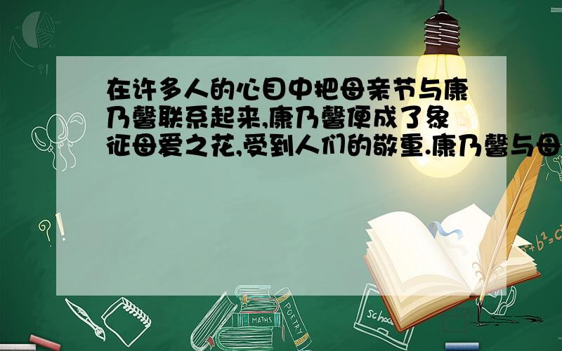 在许多人的心目中把母亲节与康乃馨联系起来,康乃馨便成了象征母爱之花,受到人们的敬重.康乃馨与母亲节