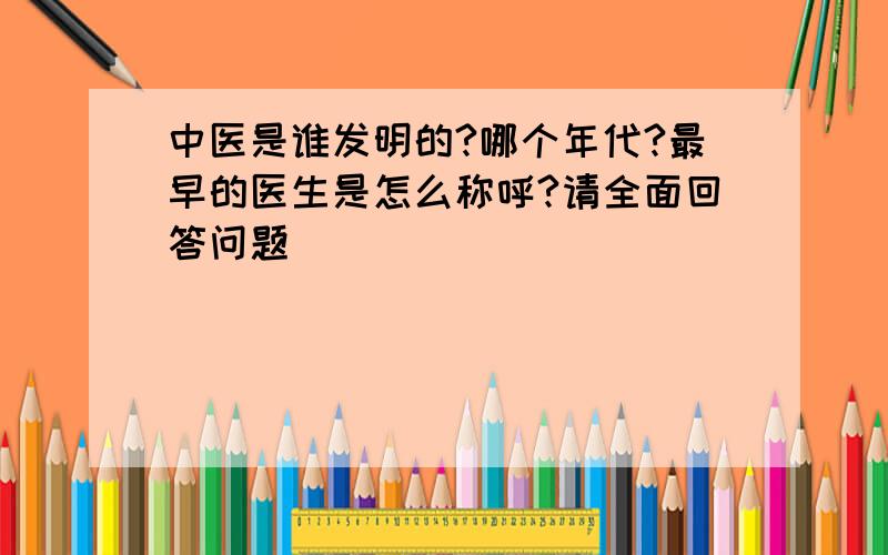 中医是谁发明的?哪个年代?最早的医生是怎么称呼?请全面回答问题