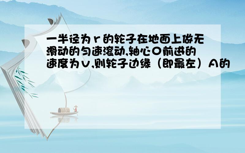 一半径为ｒ的轮子在地面上做无滑动的匀速滚动,轴心０前进的速度为ｖ,则轮子边缘（即最左）Ａ的