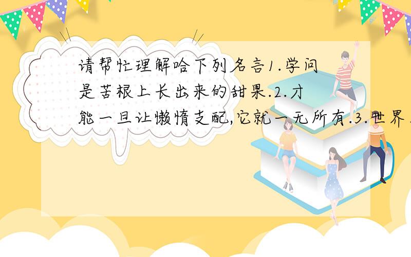 请帮忙理解哈下列名言1.学问是苦根上长出来的甜果.2.才能一旦让懒惰支配,它就一无所有.3.世界上没有比结实的肌肉和新鲜的皮肤更美丽的衣裳.