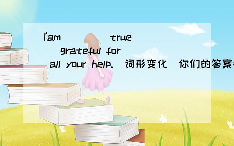 I'am ( ) (true) grateful for all your help.(词形变化)你们的答案都不一样啊，哪个才是对的？