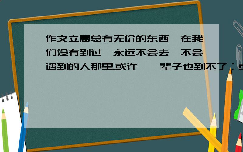 作文立意总有无价的东西,在我们没有到过、永远不会去、不会遇到的人那里.或许,一辈子也到不了；或许,一生也遇不到.但因为我们见过彩虹,我们就有理由相信,将会看见更美的彩虹.当然,在