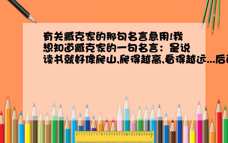 有关臧克家的那句名言急用!我想知道臧克家的一句名言：是说读书就好像爬山,爬得越高,看得越远...后面的是什么我不记得了,后面还有是流的汗越多然后又怎么样的我又不记得了,真的急用