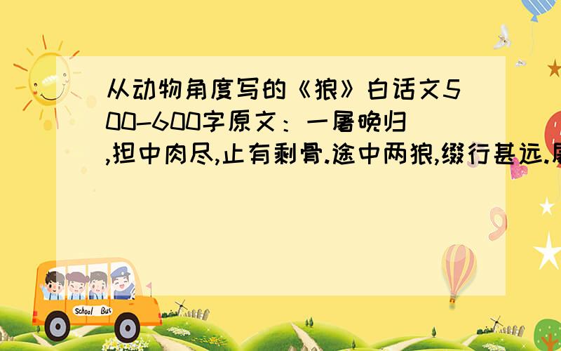 从动物角度写的《狼》白话文500-600字原文：一屠晚归,担中肉尽,止有剩骨.途中两狼,缀行甚远.屠惧,投以骨.一狼得骨止,一狼仍从；复投之,后狼止而前狼又至；骨已尽,而两狼之并驱如故.屠大