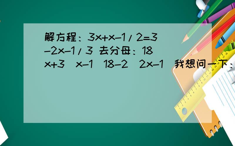 解方程：3x+x-1/2=3-2x-1/3 去分母：18x+3（x-1）18-2（2x-1）我想问一下：去分母的那一步,（x-1）前面的3是怎么得来的.后面的18-2又是怎么得来了.解方程：3x+x-1/2=3-2x-1/3 去分母：18x+3（x-1）18-2（2x-1