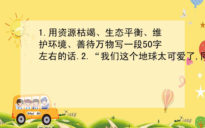 1.用资源枯竭、生态平衡、维护环境、善待万物写一段50字左右的话.2.“我们这个地球太可爱了,同时又太容易破碎了!”这是宇航员遨游太空目睹地球是发出的感叹.宇航员为什么会发出这样的