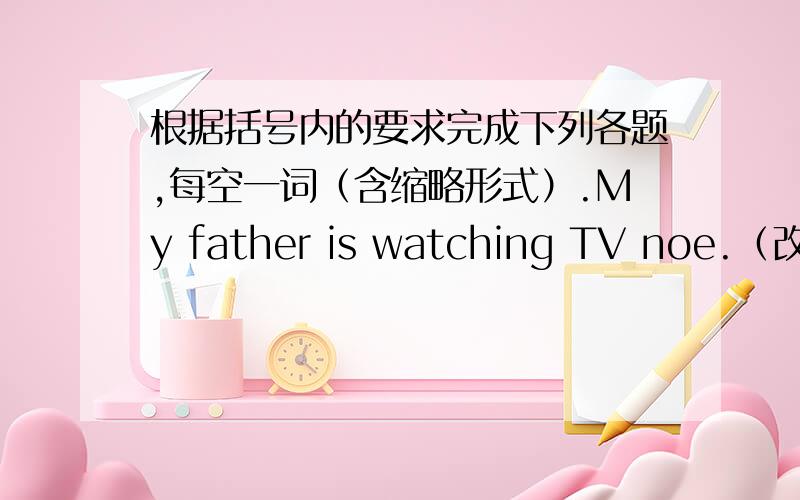根据括号内的要求完成下列各题,每空一词（含缩略形式）.My father is watching TV noe.（改为一般疑问句）：（ ） （ ）father ( ) TV now?