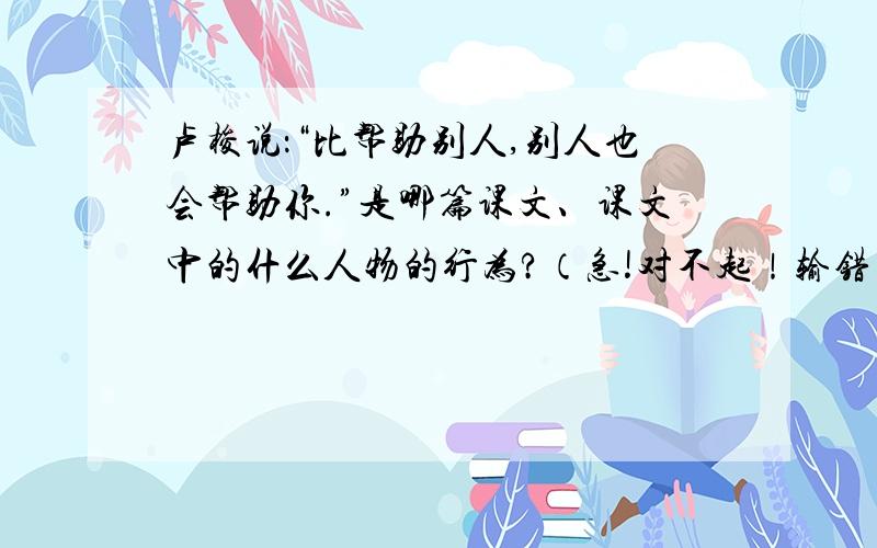 卢梭说：“比帮助别人,别人也会帮助你.”是哪篇课文、课文中的什么人物的行为?（急!对不起！输错了...应该是：卢梭说：别人也会帮助你。”你想到了哪篇课文、课文中的什么人物的行为