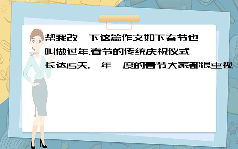 帮我改一下这篇作文如下春节也叫做过年.春节的传统庆祝仪式长达15天.一年一度的春节大家都很重视,各家各户都在春节前半月就忙着筹办年货准备过年.到了除夕中午,各家各户都贴上了红红