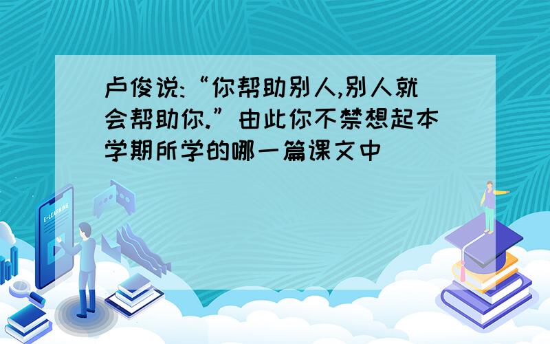 卢俊说:“你帮助别人,别人就会帮助你.”由此你不禁想起本学期所学的哪一篇课文中