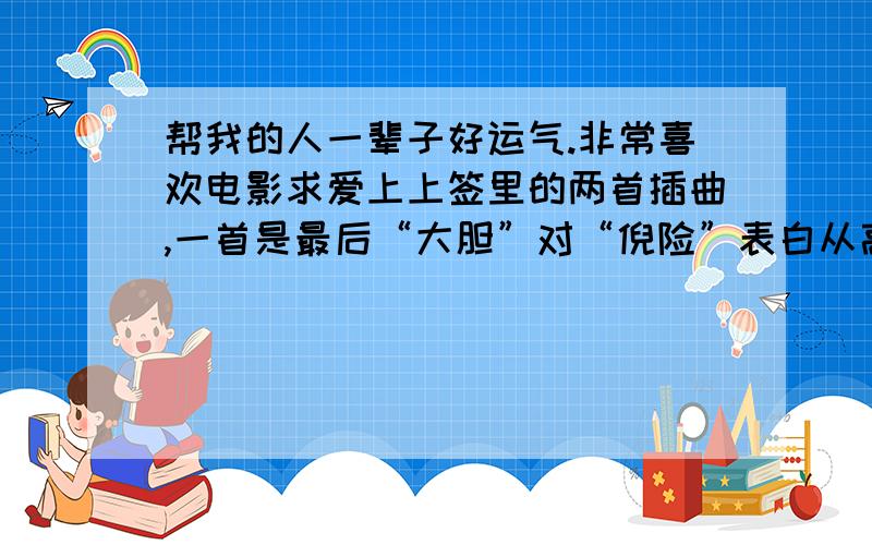 帮我的人一辈子好运气.非常喜欢电影求爱上上签里的两首插曲,一首是最后“大胆”对“倪险”表白从高楼上跳到游泳池后那一段的音乐.还有一首是“石大班”对“关徳贤”最后表白的那一