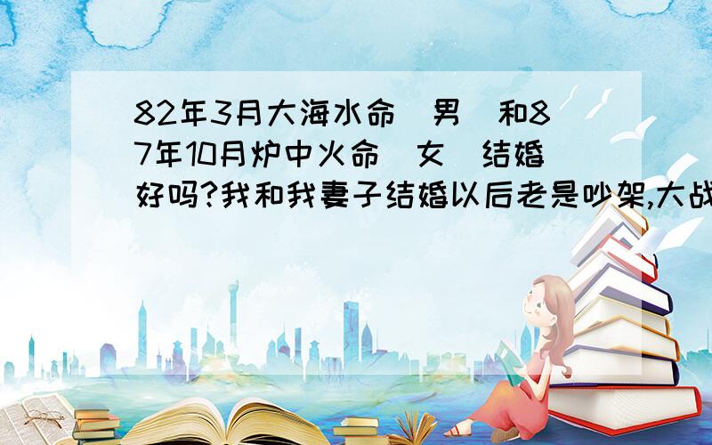 82年3月大海水命（男）和87年10月炉中火命（女）结婚好吗?我和我妻子结婚以后老是吵架,大战没有小战不断,有人说是命中水火相克,这事使我每天都在烦恼,有明白的好心人,能告诉我一下到底