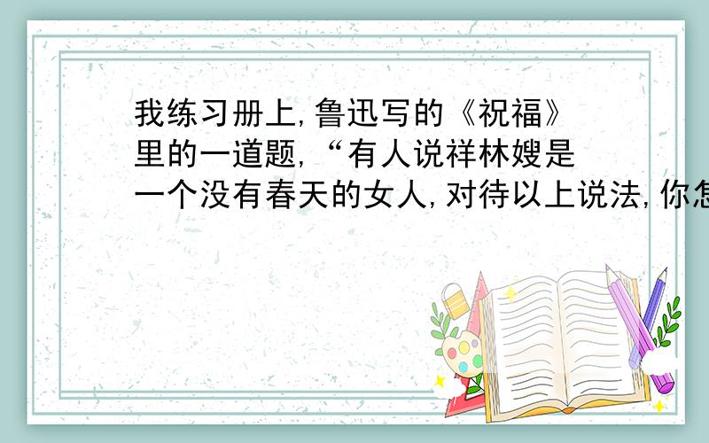 我练习册上,鲁迅写的《祝福》里的一道题,“有人说祥林嫂是一个没有春天的女人,对待以上说法,你怎么...我练习册上,鲁迅写的《祝福》里的一道题,“有人说祥林嫂是一个没有春天的女人,对