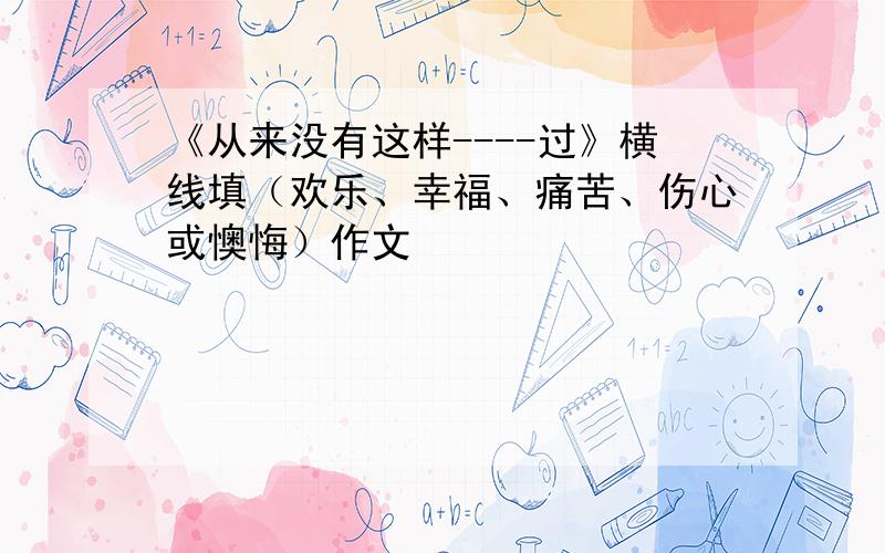 《从来没有这样----过》横线填（欢乐、幸福、痛苦、伤心或懊悔）作文