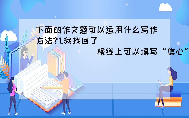 下面的作文题可以运用什么写作方法?1.我找回了___________（横线上可以填写“信心”、“欢乐”、“友谊