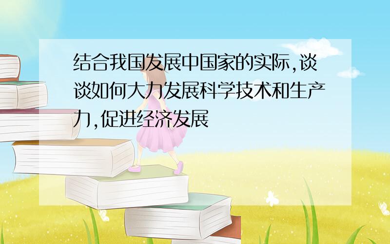 结合我国发展中国家的实际,谈谈如何大力发展科学技术和生产力,促进经济发展