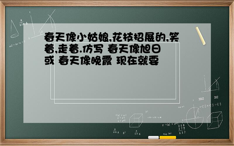 春天像小姑娘,花枝招展的,笑着,走着.仿写 春天像旭日 或 春天像晚霞 现在就要