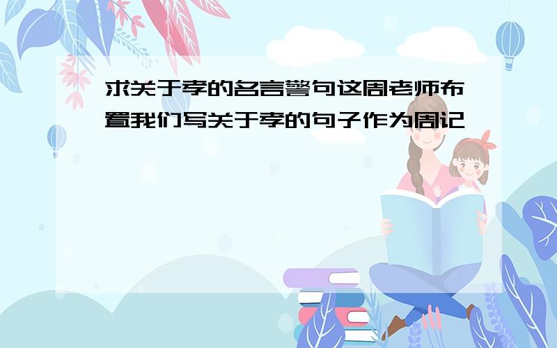 求关于孝的名言警句这周老师布置我们写关于孝的句子作为周记