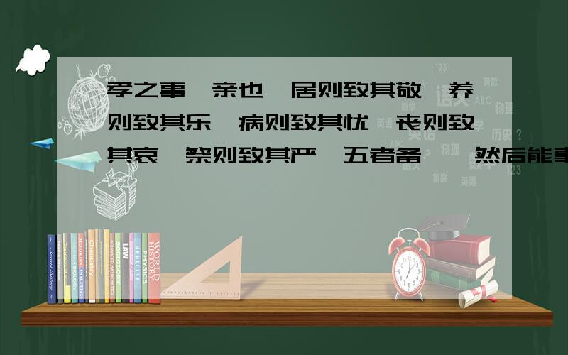 孝之事,亲也,居则致其敬,养则致其乐,病则致其忧,丧则致其哀,祭则致其严,五者备矣,然后能事亲