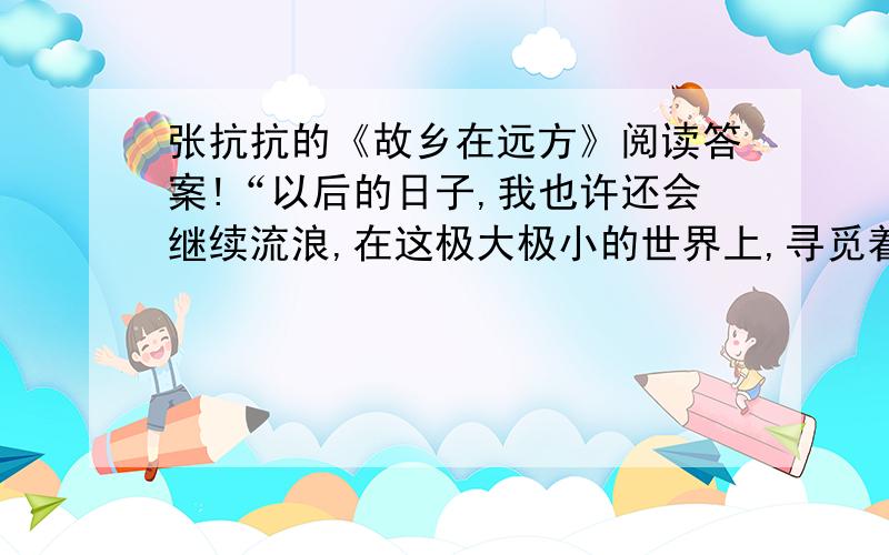 张抗抗的《故乡在远方》阅读答案!“以后的日子,我也许还会继续流浪,在这极大极小的世界上,寻觅着、创造者自己精神的家园.”这里的“极大”和“极小”分别指什么?作者在文中反复说：