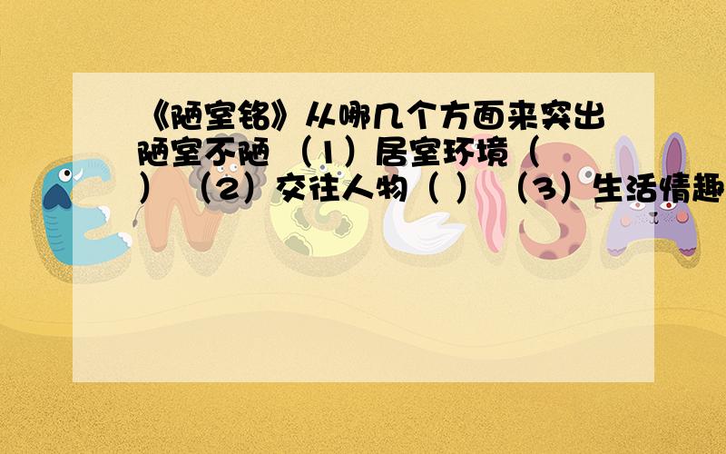 《陋室铭》从哪几个方面来突出陋室不陋 （1）居室环境（ ） （2）交往人物（ ） （3）生活情趣（ ） 填空填形容词,如清幽雅致