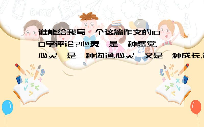 谁能给我写一个这篇作文的100字评论?心灵,是一种感觉.心灵,是一种沟通.心灵,又是一种成长.让我们拨开心灵之窗,去感受大自然的美妙,去聆听潺潺的溪水声,去接受心灵深处的天籁之音.